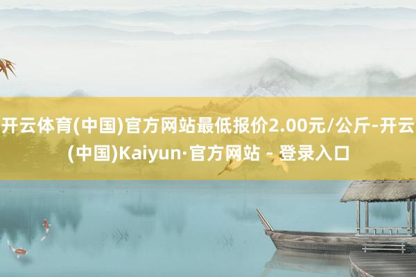 开云体育(中国)官方网站最低报价2.00元/公斤-开云(中国)Kaiyun·官方网站 - 登录入口