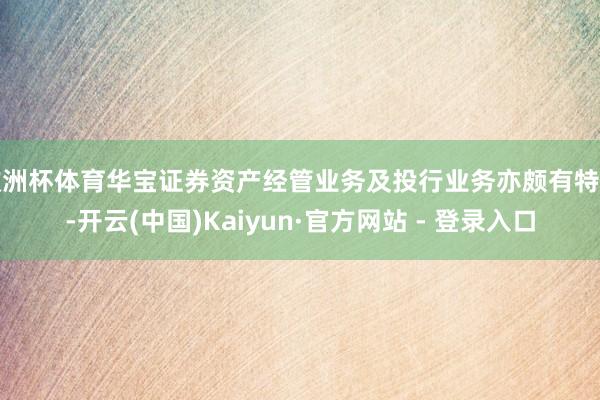 欧洲杯体育华宝证券资产经管业务及投行业务亦颇有特色-开云(中国)Kaiyun·官方网站 - 登录入口