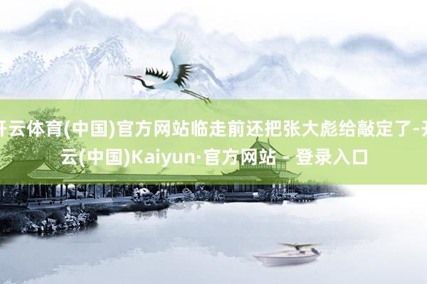 开云体育(中国)官方网站临走前还把张大彪给敲定了-开云(中国