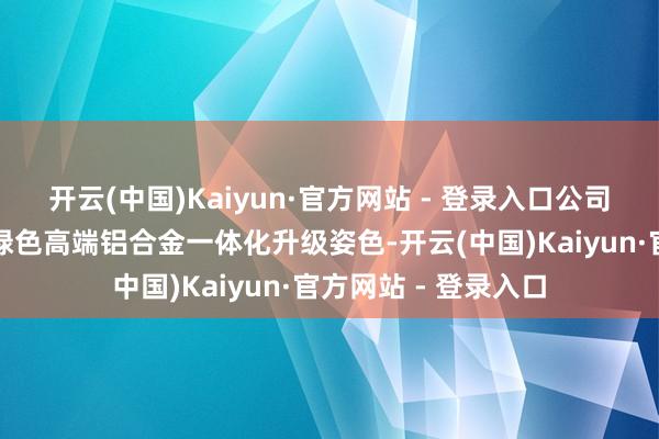 开云(中国)Kaiyun·官方网站 - 登录入口公司施行了废铝再生与绿色高端铝合金一体化升级姿色-开云(中国)Kaiyun·官方网站 - 登录入口