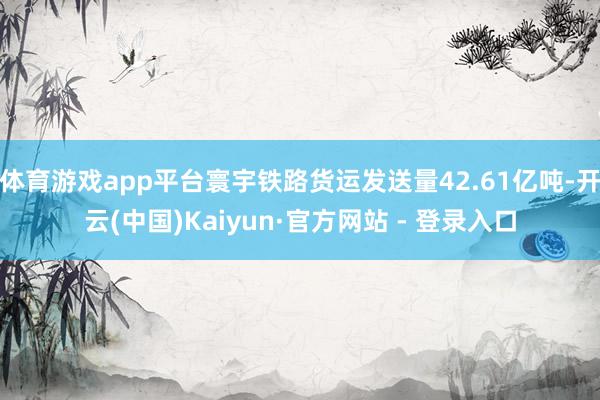 体育游戏app平台寰宇铁路货运发送量42.61亿吨-开云(中国)Kaiyun·官方网站 - 登录入口