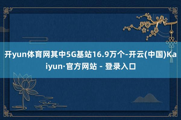 开yun体育网其中5G基站16.9万个-开云(中国)Kaiyun·官方网站 - 登录入口