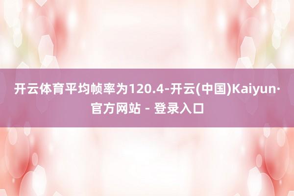 开云体育平均帧率为120.4-开云(中国)Kaiyun·官方网站 - 登录入口