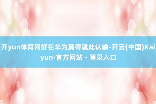开yun体育网好在华为莫得就此认输-开云(中国)Kaiyun·官方网站 - 登录入口