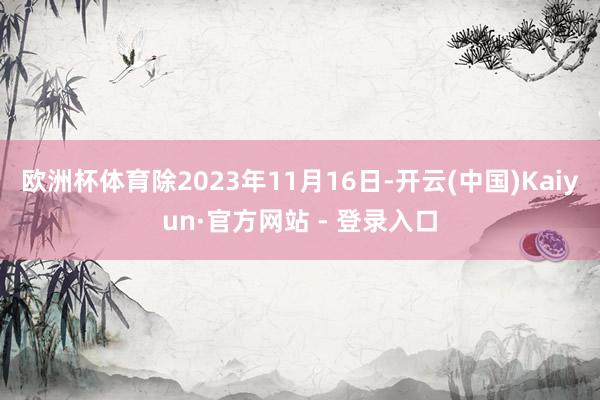 欧洲杯体育除2023年11月16日-开云(中国)Kaiyun·官方网站 - 登录入口