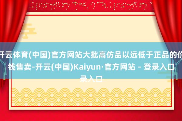 开云体育(中国)官方网站大批高仿品以远低于正品的价钱售卖-开云(中国)Kaiyun·官方网站 - 登录入口