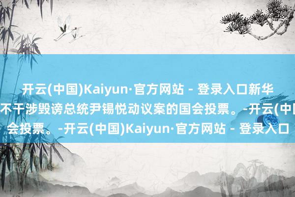 开云(中国)Kaiyun·官方网站 - 登录入口新华社快讯：韩国在野党决定不干涉毁谤总统尹锡悦动议案的国会投票。-开云(中国)Kaiyun·官方网站 - 登录入口