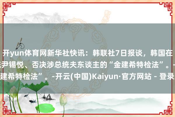 开yun体育网新华社快讯：韩联社7日报谈，韩国在朝党决定反对毁谤总统尹锡悦、否决涉总统夫东谈主的“金建希特检法”。-开云(中国)Kaiyun·官方网站 - 登录入口