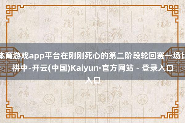 体育游戏app平台在刚刚死心的第二阶段轮回赛一场比拼中-开云(中国)Kaiyun·官方网站 - 登录入口