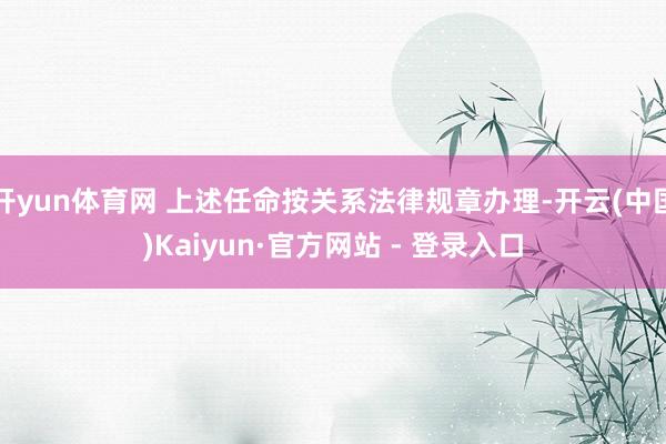 开yun体育网 上述任命按关系法律规章办理-开云(中国)Kaiyun·官方网站 - 登录入口