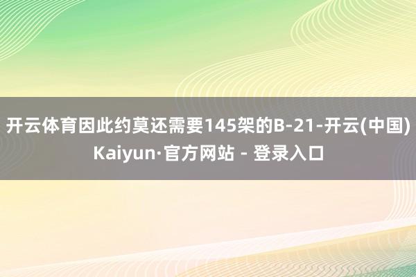 开云体育因此约莫还需要145架的B-21-开云(中国)Kaiyun·官方网站 - 登录入口