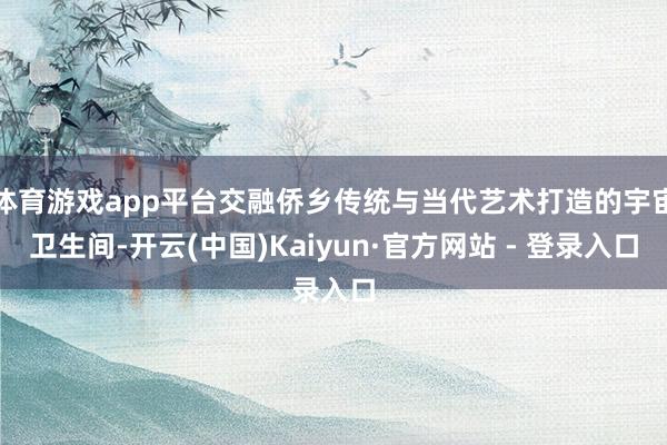 体育游戏app平台交融侨乡传统与当代艺术打造的宇宙卫生间-开云(中国)Kaiyun·官方网站 - 登录入口