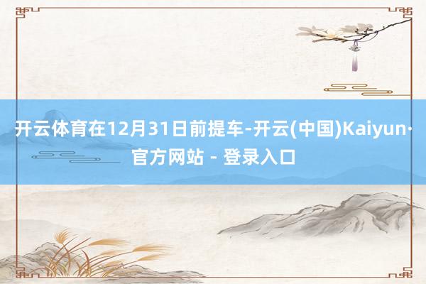 开云体育在12月31日前提车-开云(中国)Kaiyun·官方网站 - 登录入口