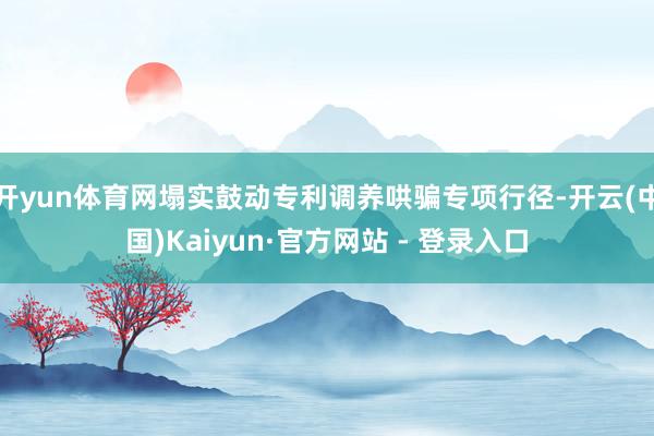开yun体育网塌实鼓动专利调养哄骗专项行径-开云(中国)Kaiyun·官方网站 - 登录入口