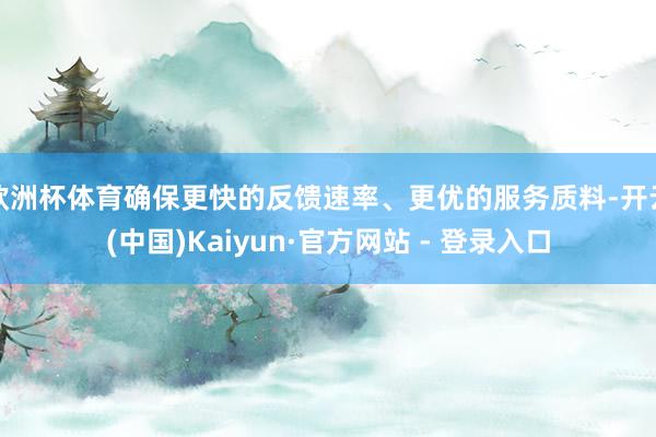 欧洲杯体育确保更快的反馈速率、更优的服务质料-开云(中国)K