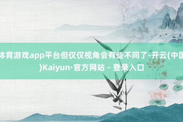 体育游戏app平台但仅仅视角会有些不同了-开云(中国)Kai