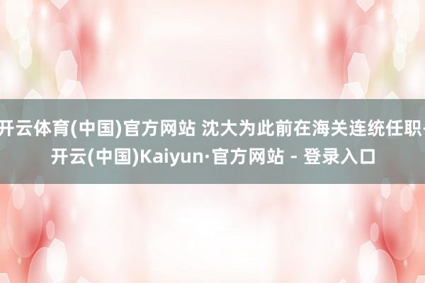 开云体育(中国)官方网站 沈大为此前在海关连统任职-开云(中国)Kaiyun·官方网站 - 登录入口