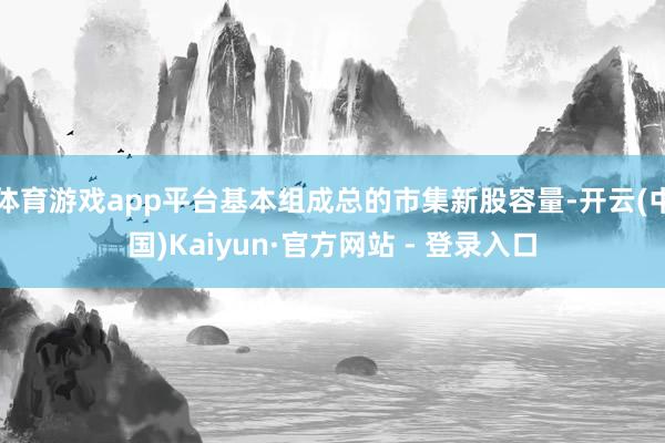 体育游戏app平台基本组成总的市集新股容量-开云(中国)Ka