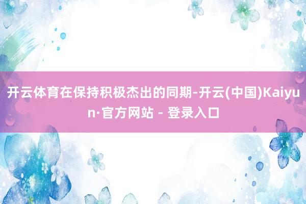 开云体育在保持积极杰出的同期-开云(中国)Kaiyun·官方网站 - 登录入口