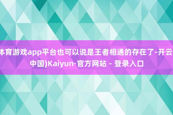 体育游戏app平台也可以说是王者相通的存在了-开云(中国)Kaiyun·官方网站 - 登录入口
