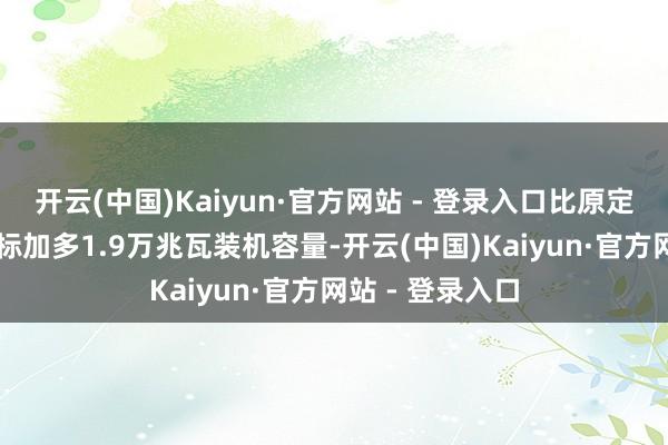 开云(中国)Kaiyun·官方网站 - 登录入口比原定占比40%的指标加多1.9万兆瓦装机容量-开云(中国)Kaiyun·官方网站 - 登录入口