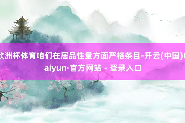 欧洲杯体育咱们在居品性量方面严格条目-开云(中国)Kaiyun·官方网站 - 登录入口