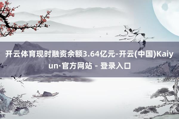 开云体育现时融资余额3.64亿元-开云(中国)Kaiyun·