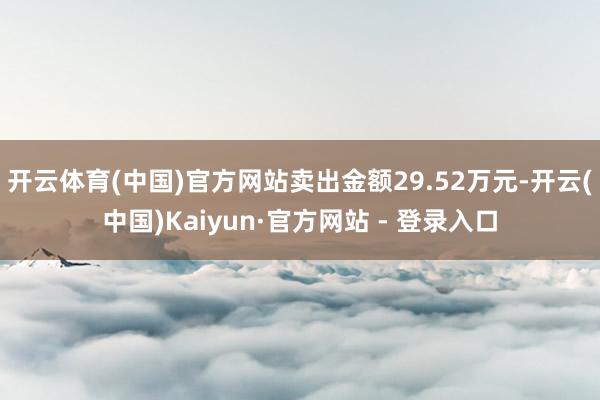 开云体育(中国)官方网站卖出金额29.52万元-开云(中国)