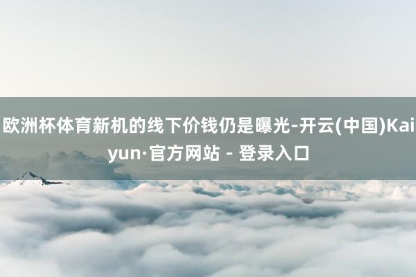 欧洲杯体育新机的线下价钱仍是曝光-开云(中国)Kaiyun·
