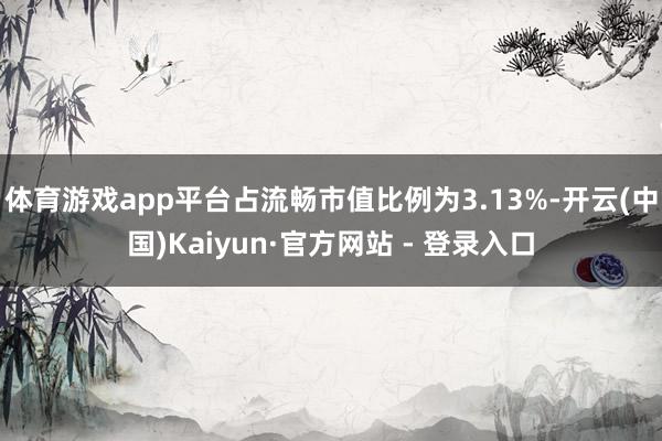 体育游戏app平台占流畅市值比例为3.13%-开云(中国)K