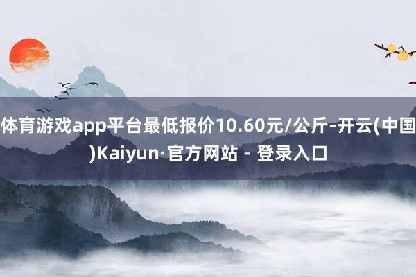 体育游戏app平台最低报价10.60元/公斤-开云(中国)K