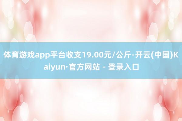 体育游戏app平台收支19.00元/公斤-开云(中国)Kaiyun·官方网站 - 登录入口