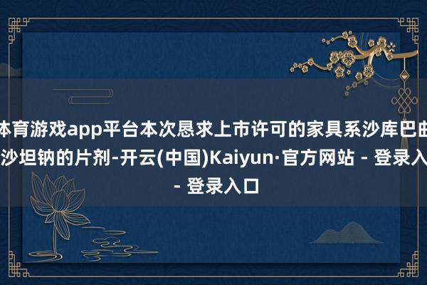 体育游戏app平台本次恳求上市许可的家具系沙库巴曲缬沙坦钠的