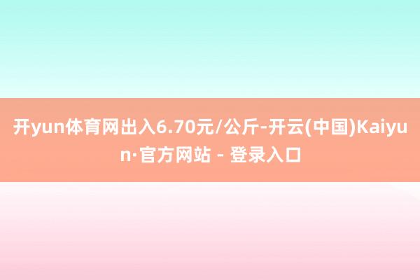 开yun体育网出入6.70元/公斤-开云(中国)Kaiyun