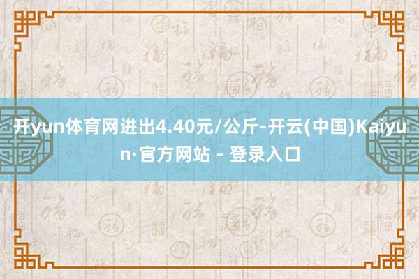开yun体育网进出4.40元/公斤-开云(中国)Kaiyun