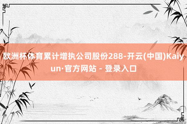 欧洲杯体育累计增执公司股份288-开云(中国)Kaiyun·