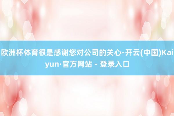 欧洲杯体育很是感谢您对公司的关心-开云(中国)Kaiyun·