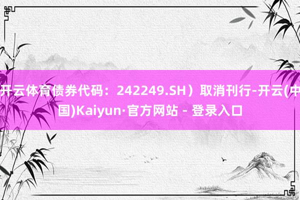 开云体育债券代码：242249.SH）取消刊行-开云(中国)Kaiyun·官方网站 - 登录入口