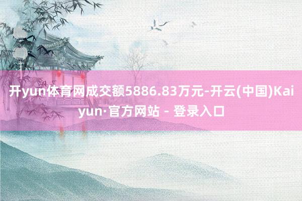 开yun体育网成交额5886.83万元-开云(中国)Kaiyun·官方网站 - 登录入口
