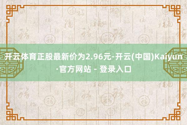 开云体育正股最新价为2.96元-开云(中国)Kaiyun·官方网站 - 登录入口