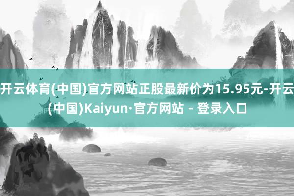 开云体育(中国)官方网站正股最新价为15.95元-开云(中国)Kaiyun·官方网站 - 登录入口