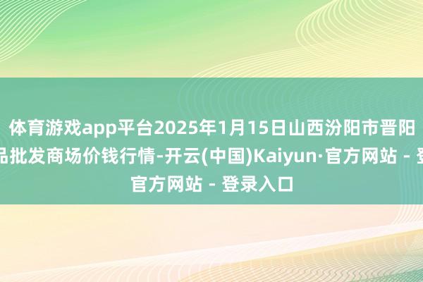体育游戏app平台2025年1月15日山西汾阳市晋阳农副居品批发商场价钱行情-开云(中国)Kaiyun·官方网站 - 登录入口