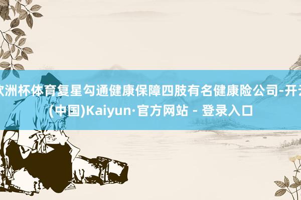 欧洲杯体育复星勾通健康保障四肢有名健康险公司-开云(中国)K