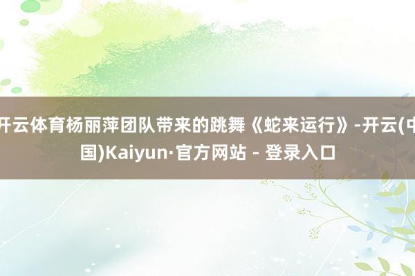 开云体育杨丽萍团队带来的跳舞《蛇来运行》-开云(中国)Kai