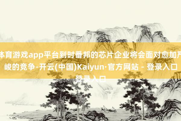 体育游戏app平台到时番邦的芯片企业将会面对愈加严峻的竞争-