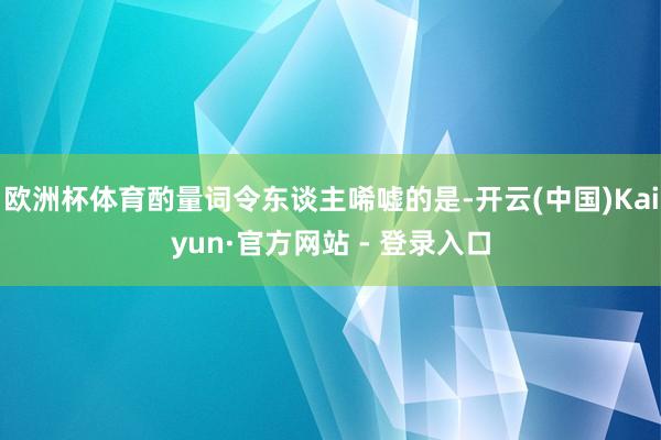 欧洲杯体育酌量词令东谈主唏嘘的是-开云(中国)Kaiyun·