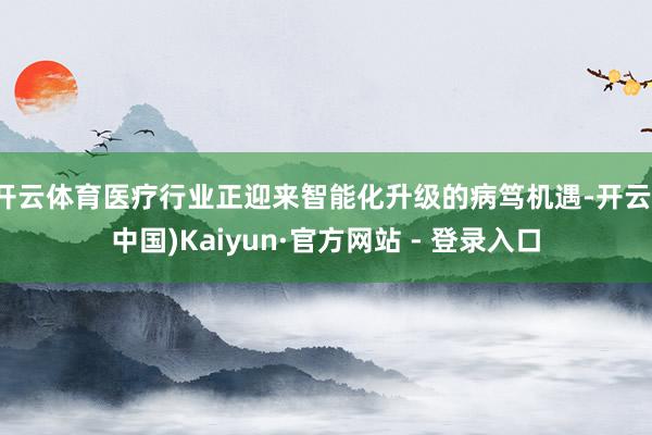 开云体育医疗行业正迎来智能化升级的病笃机遇-开云(中国)Kaiyun·官方网站 - 登录入口
