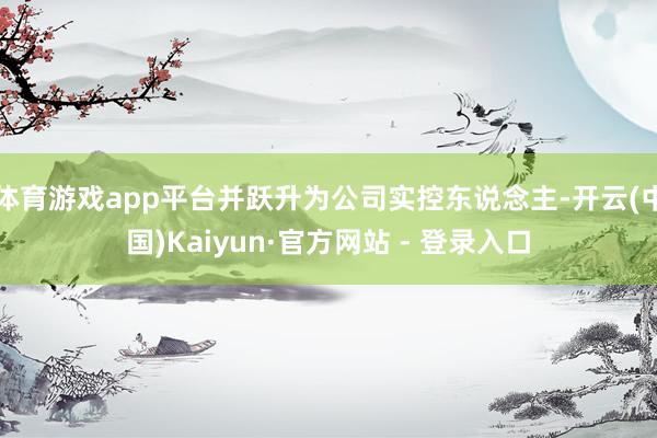 体育游戏app平台并跃升为公司实控东说念主-开云(中国)Ka