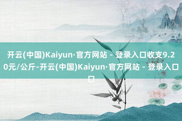 开云(中国)Kaiyun·官方网站 - 登录入口收支9.20元/公斤-开云(中国)Kaiyun·官方网站 - 登录入口