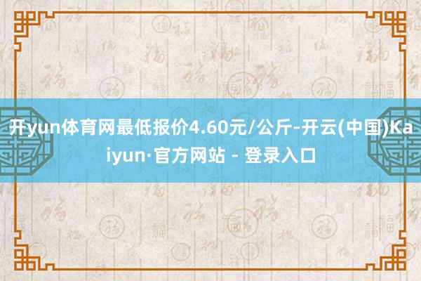 开yun体育网最低报价4.60元/公斤-开云(中国)Kaiyun·官方网站 - 登录入口